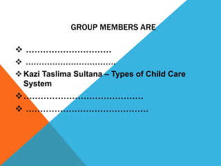 GROUP MEMBERS ARE

 …………………………
 …………………………….
 Kazi Taslima Sultana – Types of Child Care
  System
……………………………………
 …………………………………….
 