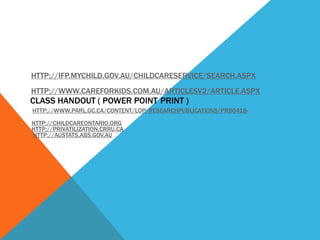 HTTP://IFP.MYCHILD.GOV.AU/CHILDCARESERVICE/SEARCH.ASPX
HTTP://WWW.CAREFORKIDS.COM.AU/ARTICLESV2/ARTICLE.ASPX
CLASS HANDOUT ( POWER POINT PRINT )
HTTP://WWW.PARL.GC.CA/CONTENT/LOP/RESEARCHPUBLICATIONS/PRB0418-

HTTP://CHILDCAREONTARIO.ORG
HTTP://PRIVATILIZATION.CRRU.CA
HTTP://AUSTATS.ABS.GOV.AU
 