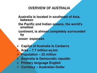 OVERVIEW OF AUSTRALIA

Australia is located in southeast of Asia,
 between
the Pacific and Indian oceans, the world's
 smallest
continent, is almost completely surrounded
 by
ocean expanses

   Capital of Australia is Canberra
   Area – 7.7 million sq km
   Population – 22 million
   Australia is Democratic republic
   Primary language English
   Currency – Australian Dollar
 
