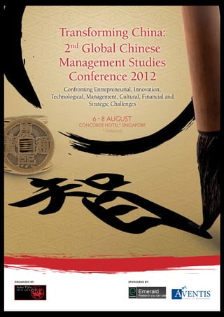 Transforming China: 
2nd Global Chinese 
Management Studies 
Conference 2012 
Confronting Entrepreneurial, Innovation, 
Technological, Management, Cultural, Financial and 
Strategic Challenges 
6 ! 8 AUGUST 
CONCORDE HOTEL* SINGAPORE 
*Tentatively 
ORGANISED BY: SPONSORED BY: 
 