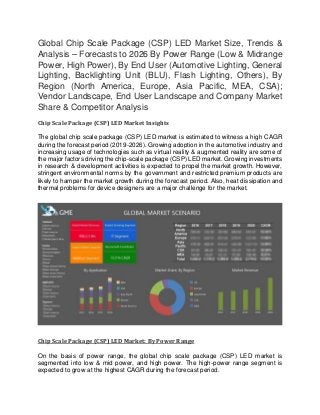 Global Chip Scale Package (CSP) LED Market Size, Trends &
Analysis – Forecasts to 2026 By Power Range (Low & Midrange
Power, High Power), By End User (Automotive Lighting, General
Lighting, Backlighting Unit (BLU), Flash Lighting, Others), By
Region (North America, Europe, Asia Pacific, MEA, CSA);
Vendor Landscape, End User Landscape and Company Market
Share & Competitor Analysis
Chip Scale Package (CSP) LED Market Insights
The global chip scale package (CSP) LED market is estimated to witness a high CAGR
during the forecast period (2019-2026). Growing adoption in the automotive industry and
increasing usage of technologies such as virtual reality & augmented reality are some of
the major factors driving the chip-scale package (CSP) LED market. Growing investments
in research & development activities is expected to propel the market growth. However,
stringent environmental norms by the government and restricted premium products are
likely to hamper the market growth during the forecast period. Also, heat dissipation and
thermal problems for device designers are a major challenge for the market.
Chip Scale Package (CSP) LED Market: By Power Range
On the basis of power range, the global chip scale package (CSP) LED market is
segmented into low & mid power, and high power. The high-power range segment is
expected to grow at the highest CAGR during the forecast period.
 