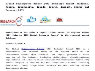 Global Chloroprene Rubber (CR) Industry: Market Analysis,
Report,   Opportunity,   Trends,   Growth,   Insight,   Shares   and
Forecast 2015
ResearchMoz.us has added a report titled “Global Chloroprene Rubber
(CR)   Industry   2015   Market   Research   Report”   to   its   research   report
database.
Product Synopsis
The   Global  Chloroprene   Rubber  (CR)   Industry   Report   2015   is   a
professional   and   in­depth   study   on   the   current   state   of   the
Chloroprene   Rubber   (CR)   industry.   The   report   provides   a   basic
overview   of   the   industry   including   definitions,   classifications,
applications and industry chain structure.The Chloroprene Rubber (CR)
market analysis is provided for the international markets including
development trends, competitive landscape analysis, and key regions
development status.
 