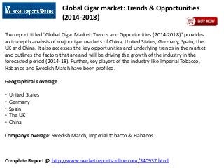 Complete Report @ http://www.marketreportsonline.com/340937.html
Global Cigar market: Trends & Opportunities
(2014-2018)
The report titled "Global Cigar Market: Trends and Opportunities (2014-2018)" provides
an in-depth analysis of major cigar markets of China, United States, Germany, Spain, the
UK and China. It also accesses the key opportunities and underlying trends in the market
and outlines the factors that are and will be driving the growth of the industry in the
forecasted period (2014-18). Further, key players of the industry like Imperial Tobacco,
Habanos and Swedish Match have been profiled.
Geographical Coverage
• United States
• Germany
• Spain
• The UK
• China
Company Coverage: Swedish Match, Imperial tobacco & Habanos
 