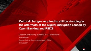 Cultural changes required to still be standing in
the aftermath of the Digital Disruption caused by
Open Banking and PSD2
Global CIO Banking Summit 2017 - Workshop 1
Jeremy Brown
Director, Red Hat Open Innovation Labs - EMEA
7th Feb 2017
 