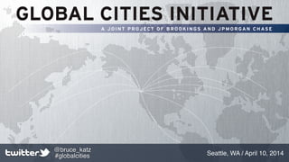 GLOBAL CITIES INITIATIVE
A J O I N T P R OJ ECT O F B R O O K I N GS A N D J P M O R GA N C H AS E
Seattle, WA / April 10, 2014
@bruce_katz
#globalcities
 