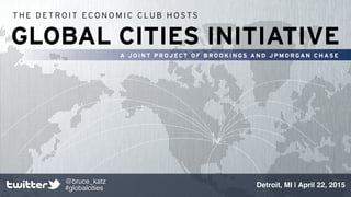 GLOBAL CITIES INITIATIVE
A JOINT P ROJ ECT O F BR OOK IN GS AND J PMORGAN C HASE
T H E D E T R O I T EC O N O M I C C LU B H O S T S
Detroit, MI | April 22, 2015
@bruce_katz!
#globalcities
 