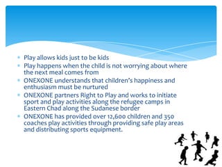 Play allows kids just to be kids
Play happens when the child is not worrying about where
the next meal comes from
ONEXONE understands that children’s happiness and
enthusiasm must be nurtured
ONEXONE partners Right to Play and works to initiate
sport and play activities along the refugee camps in
Eastern Chad along the Sudanese border
ONEXONE has provided over 12,600 children and 350
coaches play activities through providing safe play areas
and distributing sports equipment.
 