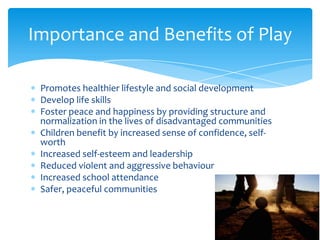 Importance and Benefits of Play

 Promotes healthier lifestyle and social development
 Develop life skills
 Foster peace and happiness by providing structure and
 normalization in the lives of disadvantaged communities
 Children benefit by increased sense of confidence, self-
 worth
 Increased self-esteem and leadership
 Reduced violent and aggressive behaviour
 Increased school attendance
 Safer, peaceful communities
 