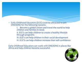 Early Childhood Educators (ECE) could be attracted to join
  ONEXONE for the following reasons:
        I. Become a global citizen and travel the world to help
        children and families in need.
        II. ECE’s can help children to create a healthy lifestyle
        through programs
        III. ECE’s can help children in their social development
        IV. ECE’S can help children increase their self-confidence

Early Childhood Educators can work with ONEXONE in places like
Africa and help children become successful.
 