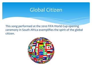 Global Citizen

This song performed at the 2010 FIFA World Cup opening
ceremony in South Africa exemplifies the spirit of the global
citizen.
 