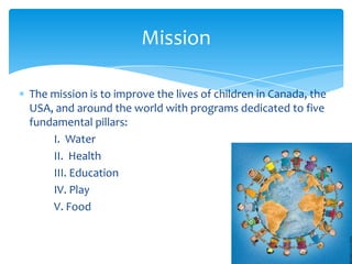 Mission

The mission is to improve the lives of children in Canada, the
USA, and around the world with programs dedicated to five
fundamental pillars:
    I. Water
    II. Health
    III. Education
    IV. Play
    V. Food
 