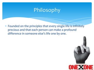 Philosophy

Founded on the principles that every single life is infinitely
precious and that each person can make a profound
difference in someone else’s life one by one.
 
