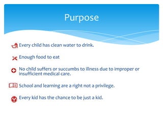 Purpose

Every child has clean water to drink.

Enough food to eat

No child suffers or succumbs to illness due to improper or
insufficient medical care.

School and learning are a right not a privilege.

Every kid has the chance to be just a kid.
 