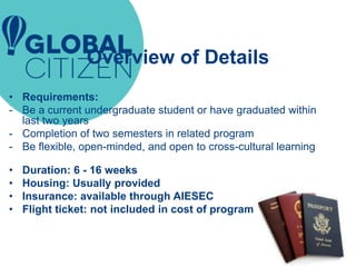 Overview of Details
• Requirements:
- Be a current undergraduate student or have graduated within
last two years
- Completion of two semesters in related program
- Be flexible, open-minded, and open to cross-cultural learning
• Duration: 6 - 16 weeks
• Housing: Usually provided
• Insurance: available through AIESEC
• Flight ticket: not included in cost of program
 