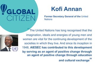 Kofi Annan
“The United Nations has long recognised that the
imagination, ideals and energies of young men and
women are vital for the continuing development of the
societies in which they live. And since its inception in
1948, AIESEC has contributed to this development
by serving as an agent of positive change through
an agent of positive change through education
and cultural exchange”
Former Secretary General of the United
Nations
 