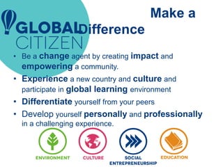 Make a
Difference
• Be a change agent by creating impact and
empowering a community.
• Experience a new country and culture and
participate in global learning environment
• Differentiate yourself from your peers
• Develop yourself personally and professionally
in a challenging experience.
 