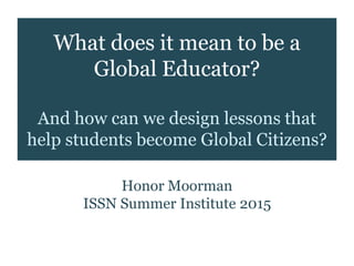 What does it mean to be a
Global Educator?
And how can we design lessons that
help students become Global Citizens?
Honor Moorman
ISSN Summer Institute 2015
 