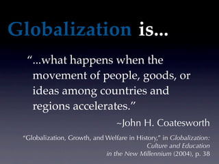 Globalization is...
  “...what happens when the
   movement of people, goods, or
   ideas among countries and
   regions accelerates.”
                                 ~John H. Coatesworth
 “Globalization, Growth, and Welfare in History,” in Globalization:
                                           Culture and Education
                             in the New Millennium (2004), p. 38
 