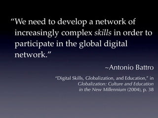 “We need to develop a network of
 increasingly complex skills in order to
 participate in the global digital
 network.”
                                     ~Antonio Battro
            “Digital Skills, Globalization, and Education,” in
                        Globalization: Culture and Education
                         in the New Millennium (2004), p. 38
 