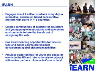 iEARN

•   Engages about 2 million students every day in
    interactive, curriculum-based collaborative
    projects with peers in 118 countries.

•   Creates communities of practice for educators
    and young people in structured and safe online
    environments to take the hassle out of
    navigating the web.

•   Has award-winning opportunities for face-to-
    face and online course professional
    development global classroom activities

•   Provides opportunities for youth and educator
    events in the US and internationally to interact
    with online partners. Join us in Cairo in July!
 