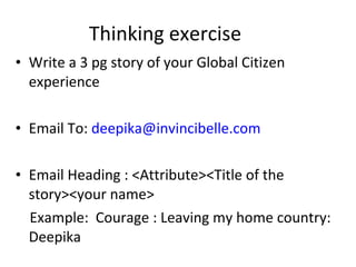 Thinking exercise Write a 3 pg story of your Global Citizen experience Email To:  [email_address] Email Heading : <Attribute><Title of the story><your name> Example:  Courage : Leaving my home country: Deepika Twitter handle: @invincibelle 