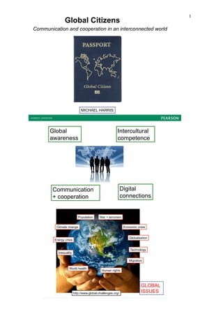 1
               Global Citizens
Communication and cooperation in an interconnected world




                             MICHAEL HARRIS




      Global                                            Intercultural
      awareness                                         competence




        Communication                                       Digital
        + cooperation                                       connections


                           Population      War + terrorism


         Climate change                                      Economic crisis


                                                                 Globalisation
        Energy crisis


                                                                 Technology
          Inequality

                                                                 Migration

                  World health
                                            Human rights



                                                                         GLOBAL
                        http://www.global-challenges.org/                ISSUES
 