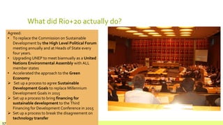 What did Rio+20 actually do?
July 22,
Footer text here17
Agreed:
• To replace the Commission on Sustainable
Development by the High Level Political Forum
meeting annually and at Heads of State every
four years.
• Upgrading UNEP to meet biannually as a United
Nations Environmental Assembly with ALL
member states
• Accelerated the approach to the Green
Economy
 Set up a process to agree Sustainable
Development Goals to replace Millennium
Development Goals in 2015
 Set up a process to bring financing for
sustainable development to the Third
Financing for Development Conference in 2015
 Set up a process to break the disagreement on
technology transfer
 