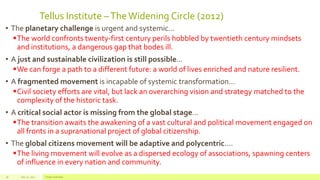 Tellus Institute –The Widening Circle (2012)
• The planetary challenge is urgent and systemic...
The world confronts twenty-first century perils hobbled by twentieth century mindsets
and institutions, a dangerous gap that bodes ill.
• A just and sustainable civilization is still possible...
We can forge a path to a different future: a world of lives enriched and nature resilient.
• A fragmented movement is incapable of systemic transformation…
Civil society efforts are vital, but lack an overarching vision and strategy matched to the
complexity of the historic task.
• A critical social actor is missing from the global stage…
The transition awaits the awakening of a vast cultural and political movement engaged on
all fronts in a supranational project of global citizenship.
• The global citizens movement will be adaptive and polycentric....
The living movement will evolve as a dispersed ecology of associations, spawning centers
of influence in every nation and community.
July 22, 2012 Footer text here18
 