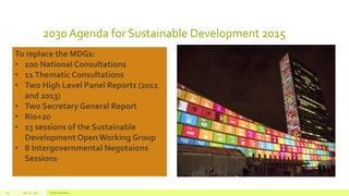2030 Agenda for Sustainable Development 2015
July 22, 2012 Footer text here19
To replace the MDGs:
• 100 National Consultations
• 11Thematic Consultations
• Two High Level Panel Reports (2011
and 2013)
• Two Secretary General Report
• Rio+20
• 13 sessions of the Sustainable
Development Open Working Group
• 8 Intergovernmental Negotaions
Sessions
 