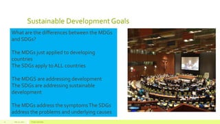 Sustainable DevelopmentGoals
July 22, 2012 Footer text here21
What are the differences between the MDGs
and SDGs?
The MDGs just applied to developing
countries
The SDGs apply to ALL countries
The MDGS are addressing development
The SDGs are addressing sustainable
development
The MDGs address the symptomsThe SDGs
address the problems and underlying causes
 