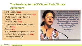 The Roadmap to the SDGs and Paris Climate
Agreement
July 22,
Footer text here6
• Earth Summit 1992
• Millennium Development Goals 2000
• World Summit on Sustainable
Development 2002
• Financial Crisis 2008
• Copenhagen Climate Summit and
Rio+20 2009
• Rio+20 2012
• Sustainable Development Goals and
the Paris Climate Agreement 2015
• Challenges for the UK
 