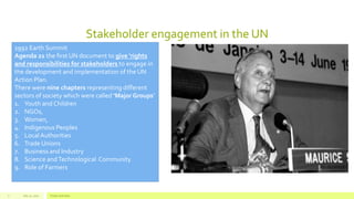 Stakeholder engagement in the UN
July 22, 2012 Footer text here7
1992 Earth Summit
Agenda 21 the first UN document to give ‘rights
and responsibilities for stakeholders to engage in
the development and implementation of the UN
Action Plan.
There were nine chapters representing different
sectors of society which were called ‘Major Groups’
1. Youth and Children
2. NGOs,
3. Women,
4. Indigenous Peoples
5. Local Authorities
6. Trade Unions
7. Business and Industry
8. Science andTechnological Community
9. Role of Farmers
 