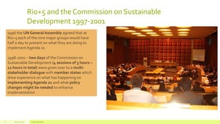 Rio+5 and the Commission on Sustainable
Development 1997-2001
July 22, 2012 Footer text here8
1996 the UN General Assembly agreed that at
Rio+5 each of the nine major groups would have
half a day to present on what they are doing to
implementAgenda 21
1998-2001 – two days of the Commission on
Sustainable Development (4 sessions of 3 hours –
12 hours in total) were given over to a multi-
stakeholder dialogue with member states which
drew experience on what has happening on
implementing Agenda 21 and what policy
changes might be needed to enhance
implementation
 