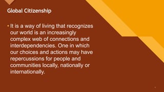 Click to edit Master title style
2
Global Citizenship
• It is a way of living that recognizes
our world is an increasingly
complex web of connections and
interdependencies. One in which
our choices and actions may have
repercussions for people and
communities locally, nationally or
internationally.
2
 