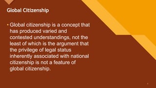 Click to edit Master title style
3
Global Citizenship
• Global citizenship is a concept that
has produced varied and
contested understandings, not the
least of which is the argument that
the privilege of legal status
inherently associated with national
citizenship is not a feature of
global citizenship.
3
 