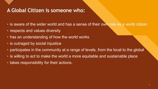 Click to edit Master title style
4
A Global Citizen is someone who:
• is aware of the wider world and has a sense of their own role as a world citizen
• respects and values diversity
• has an understanding of how the world works
• is outraged by social injustice
• participates in the community at a range of levels, from the local to the global
• is willing to act to make the world a more equitable and sustainable place
• takes responsibility for their actions.
4
 
