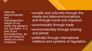 Click to edit Master title style
7 7
With the
interconnected
and
interdependent
nature of our
world, the global is
not ‘out there’; it is
part of our
everyday lives, as
we are linked to
others on every
continent:
•socially and culturally through the
media and telecommunications,
and through travel and migration
•economically through trade
•environmentally through sharing
one planet
•politically through international
relations and systems of regulation.
 