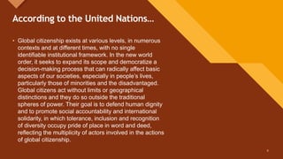 Click to edit Master title style
8
According to the United Nations…
8
• Global citizenship exists at various levels, in numerous
contexts and at different times, with no single
identifiable institutional framework. In the new world
order, it seeks to expand its scope and democratize a
decision-making process that can radically affect basic
aspects of our societies, especially in people’s lives,
particularly those of minorities and the disadvantaged.
Global citizens act without limits or geographical
distinctions and they do so outside the traditional
spheres of power. Their goal is to defend human dignity
and to promote social accountability and international
solidarity, in which tolerance, inclusion and recognition
of diversity occupy pride of place in word and deed,
reflecting the multiplicity of actors involved in the actions
of global citizenship.
 