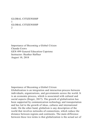 GLOBAL CITIZENSHIP
1
GLOBAL CITIZENSHIP
2
Importance of Becoming a Global Citizen
Chanda Crews
GEN 499 General Education Capstone
Instructor: Heather Haffner
August 10, 2018
Importance of Becoming a Global Citizen
Globalization is an integration and interaction process between
individuals, organizations, and governments across the world. It
is an economic process, which is associated with cultural and
social aspects (Steger, 2017). The growth of globalization has
been supported by communication technology and transportation
and has led to the growth of ideas, cultures and international
trade. On the other hand, globalism is any description of the
world that involves networks of connections, which reduce the
distance between regions and continents. The main difference
between these two terms is that globalization is the actual act of
 