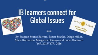 IB learners connect for
Global Issues
By: Joaquin Muniz Barreto, Eszter Sranko, Diego Millot,
Alicia Rothuizen, Margarita Demayo and Lucas Bachrach
Y6A 2015/ Y7A 2016
 