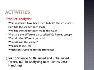 Product Analysis:  What materials have been used to build the structures? How has the shelter been made? Why has the shelter been made this way? What are the different parts called? Eg frame, canopy What do the different parts do? Who will use the shelter? Who needs shelter? Which constructions are the strongest? (Link to Science 6E Balanced and unbalanced forces, ICT 5B Analysing Data, Maths Data Handling) 
