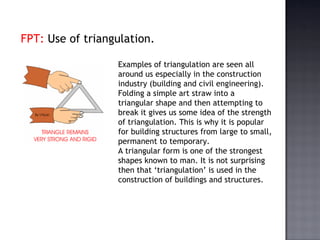 FPT:  Use of triangulation. Examples of triangulation are seen all around us especially in the construction industry (building and civil engineering). Folding a simple art straw into a triangular shape and then attempting to break it gives us some idea of the strength of triangulation. This is why it is popular for building structures from large to small, permanent to temporary.  A triangular form is one of the strongest shapes known to man. It is not surprising then that ‘triangulation’ is used in the construction of buildings and structures.  