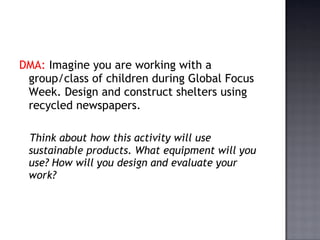 DMA:  Imagine you are working with a group/class of children during Global Focus Week. Design and construct shelters using recycled newspapers.  Think about how this activity will use sustainable products. What equipment will you use? How will you design and evaluate your work? 