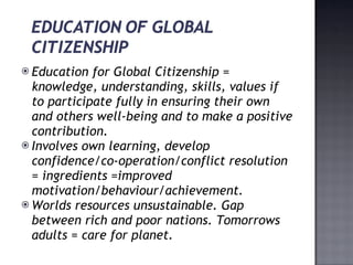 Education for Global Citizenship = knowledge, understanding, skills, values if to participate fully in ensuring their own and others well-being and to make a positive contribution. Involves own learning, develop confidence/co-operation/conflict resolution = ingredients =improved motivation/behaviour/achievement. Worlds resources unsustainable. Gap between rich and poor nations. Tomorrows adults = care for planet. 