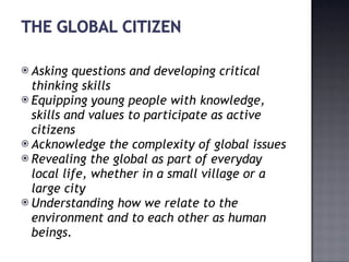 Asking questions and developing critical thinking skills Equipping young people with knowledge, skills and values to participate as active citizens Acknowledge the complexity of global issues Revealing the global as part of everyday local life, whether in a small village or a large city Understanding how we relate to the environment and to each other as human beings. 