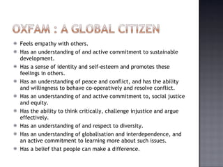 Feels empathy with others. Has an understanding of and active commitment to sustainable development. Has a sense of identity and self-esteem and promotes these feelings in others. Has an understanding of peace and conflict, and has the ability and willingness to behave co-operatively and resolve conflict. Has an understanding of and active commitment to, social justice and equity. Has the ability to think critically, challenge injustice and argue effectively. Has an understanding of and respect to diversity. Has an understanding of globalisation and interdependence, and an active commitment to learning more about such issues. Has a belief that people can make a difference. 
