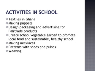 Textiles in Ghana Making puppets Design packaging and advertising for Fairtrade products Create school vegetable garden to promote local food and sustainable, healthy school. Making necklaces Patterns with seeds and pulses Weaving 