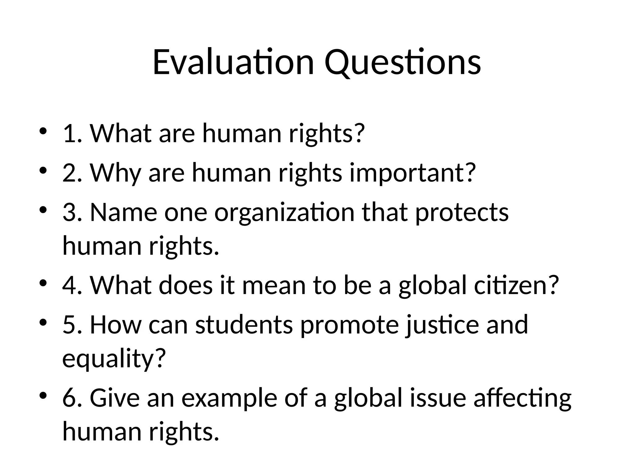 Evaluation Questions
• 1. What are human rights?
• 2. Why are human rights important?
• 3. Name one organization that protects
human rights.
• 4. What does it mean to be a global citizen?
• 5. How can students promote justice and
equality?
• 6. Give an example of a global issue affecting
human rights.
 