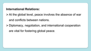 International Relations:
At the global level, peace involves the absence of war
and conflicts between nations.
Diplomacy, negotiation, and international cooperation
are vital for fostering global peace.
 