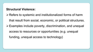 Structural Violence:
Refers to systemic and institutionalized forms of harm
that result from social, economic, or political structures.
Examples include poverty, discrimination, and unequal
access to resources or opportunities. (e.g. unequal
funding, unequal access to technology)
 